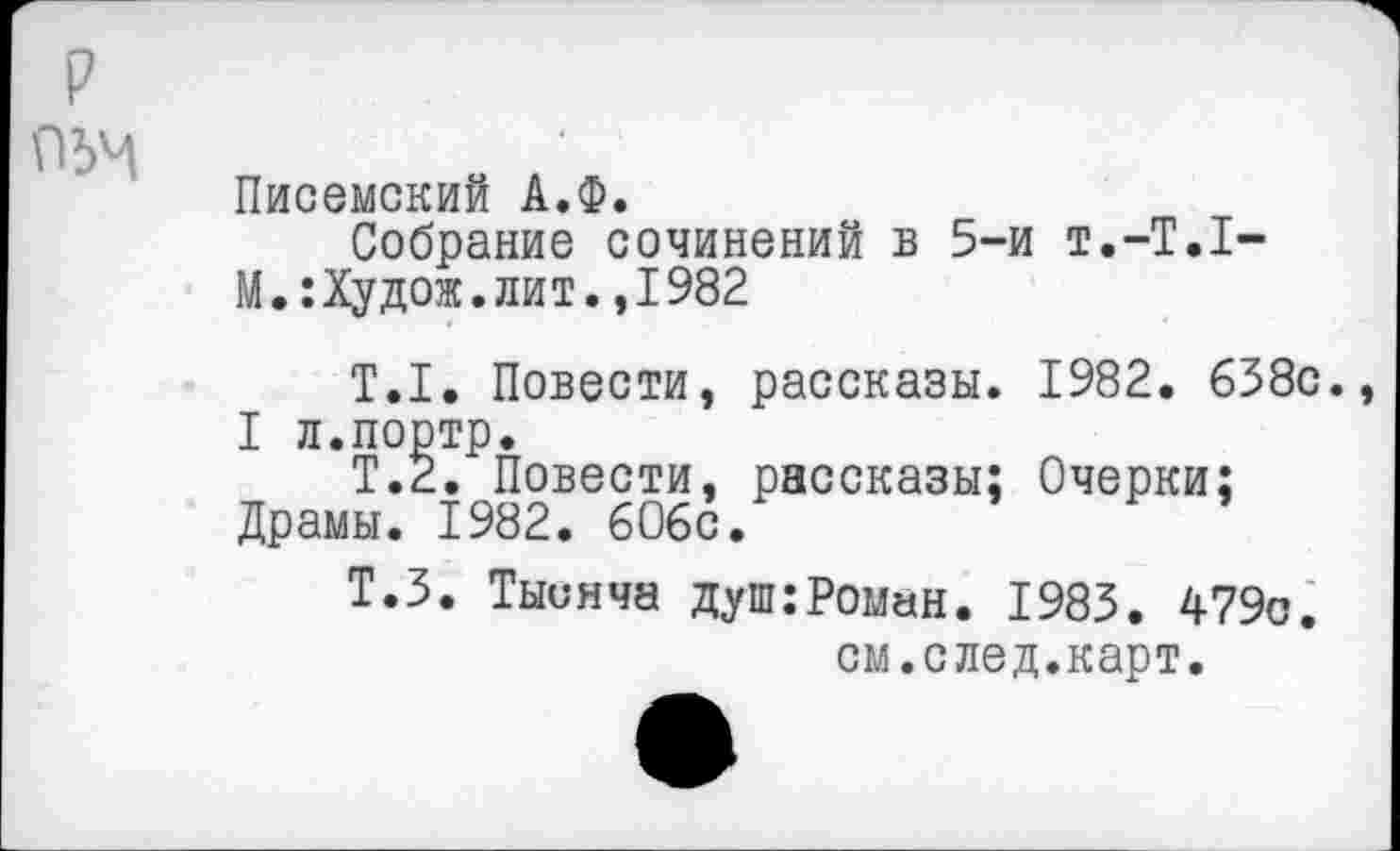 ﻿
Писемский А.Ф.
Собрание сочинений в 5-и т.-Т.Т-М.:Худож.лит.,1982
Т.1. Повести, рассказы. 1982. 638с., I л.портр.
Т.2. Повести, рассказы; Очерки; Драмы. 1982. 606с.
Т.З. Тысяча душ .-Роман. 1983. 479с.
см.след.карт.